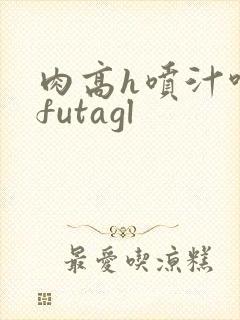 肉高h喷汁呻吟futagl