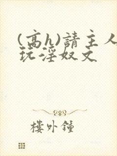 (高h)请主人玩淫奴文