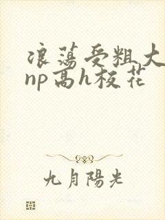 浪荡受粗大贯穿np高h校花