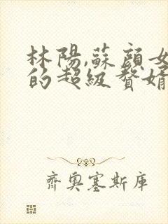 林阳,苏颜女神的超级赘婿小说免费阅读