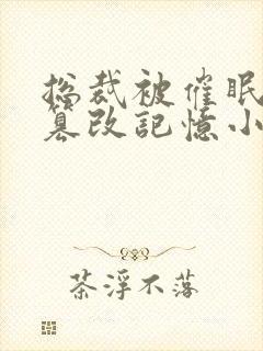 总裁被催眠洗脑篡改记忆小说最新章