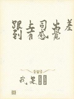 跟上司出差被弄到有感觉
