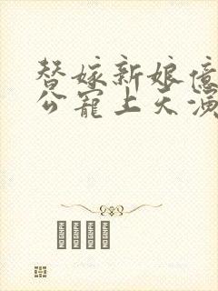 替嫁新娘亿万老公宠上天演员表