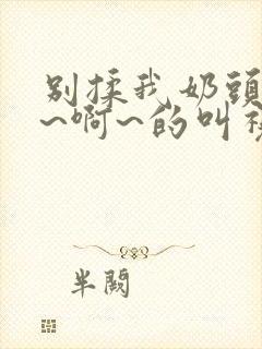 别揉我奶头~嗯~啊~的叫视频