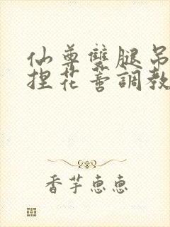 仙尊双腿吊起揉捏花蒂调教h文