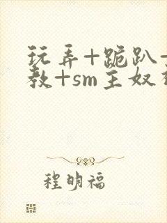 玩弄+跪趴+调教+sm主奴视频