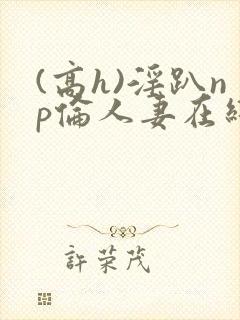 (高h)淫趴np伦人妻在线阅读