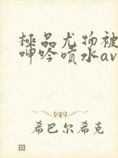极品尤物被啪到呻吟喷水av