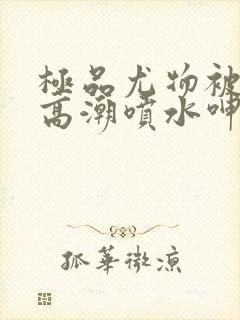 极品尤物被啪到高潮喷水呻吟