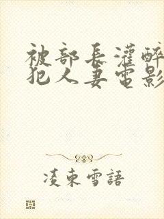 被部长灌醉后侵犯人妻电影
