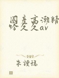 国产高潮精品呻吟久久av