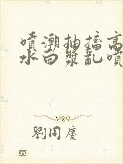 喷潮抽搐高潮喷水白浆乱喷小封面