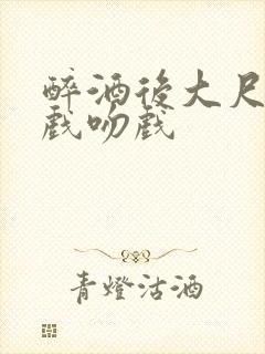 醉酒后大尺度床戏吻戏