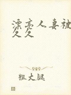 漂亮人妻被黑人久久