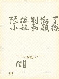 陆总别傲了,简小姐和顾总订婚了短剧