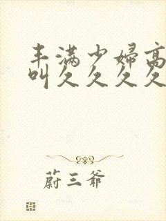 丰满少妇高潮惨叫久久久久