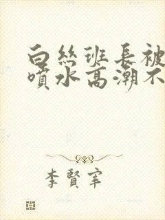 白丝班长被啪啪喷水高潮不断