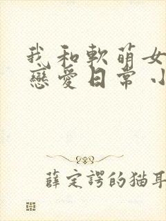 我和软萌女友的恋爱日常 小说