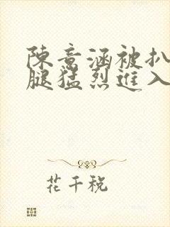 陈意涵被扒开双腿猛烈进入