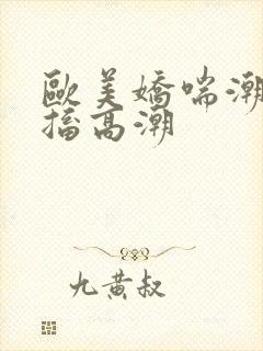 欧美娇喘潮喷抽搐高潮
