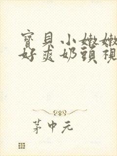 宝贝小嫩嫩好紧好爽奶头视频