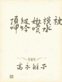 顶级嫩模被啪到呻吟喷水