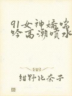 91女神娇喘呻吟高潮喷水