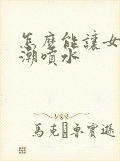 怎么能让女性高潮喷水