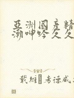 亚洲国产精品高潮呻吟久久