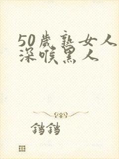 50岁熟女人妻深喉黑人