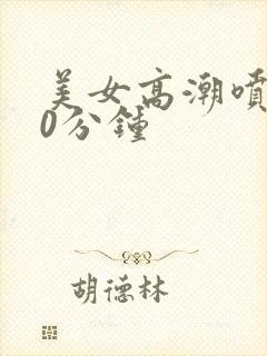 美女高潮喷水30分钟