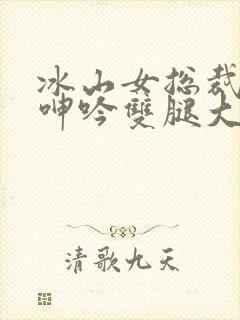 冰山女总裁被c呻吟双腿大张小说