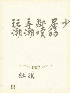 玩弄邻居少妇高潮潮喷的