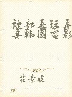 被部长玩弄的人妻韩国电影