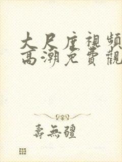 大尺度视频精彩高潮免费观看