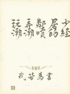 玩弄邻居少妇高潮潮喷的经历91