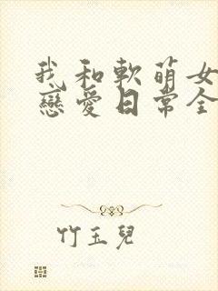 我和软萌女友的恋爱日常全文阅读