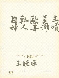 日韩欧美丰满熟妇人妻潮喷