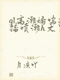 gl高潮娇喘抽搐喷潮h文男男