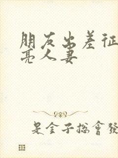 朋友出差征服漂亮人妻