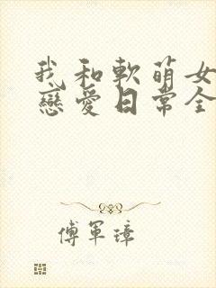 我和软萌女友的恋爱日常全本下载