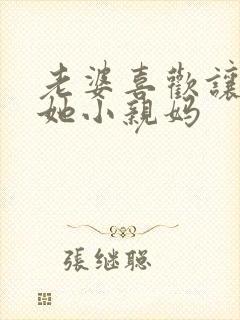 老婆喜欢让我叫她小亲妈