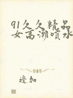 91久久精品美女高潮喷水喷浆