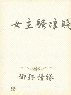 女主骚浪贱np