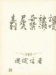 基尼奇被调教爽到失禁潮喷小说