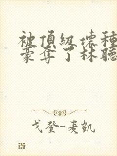 被顶级坏种强取豪夺了林听成