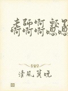 老师啊 轻点操啊啊啊嗯嗯嗯好爽