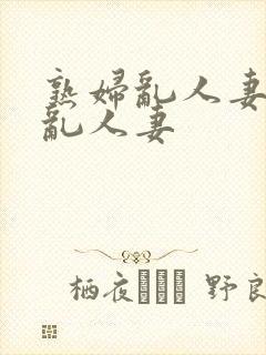 熟妇乱人妻熟妇乱人妻