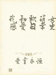 我和软萌女友的恋爱日常更新