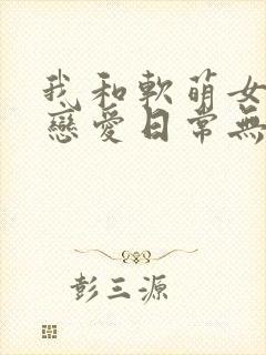 我和软萌女友的恋爱日常无弹窗